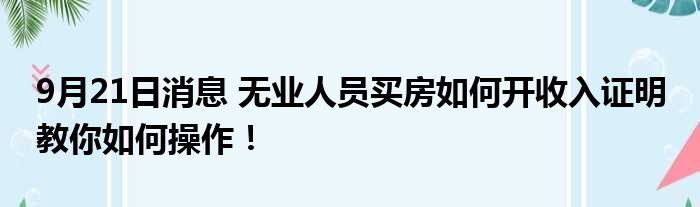 9月21日消息 无业人员买房如何开收入证明 教你如何操作！