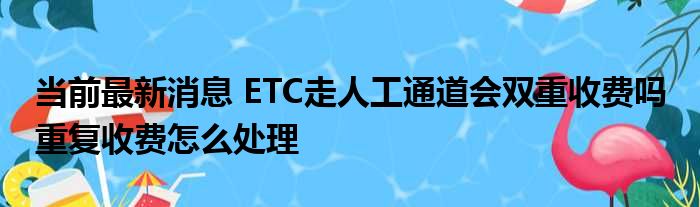 当前最新消息：ETC使用人工通道会不会二次收费？ 重复收费如何处理？