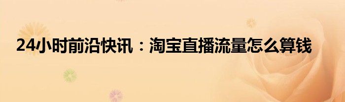 24小时前沿快讯：淘宝直播流量怎么算钱