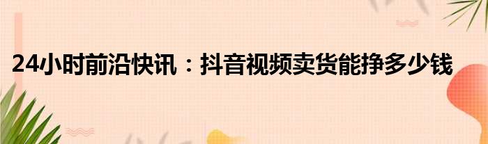 24小时前沿快讯：抖音视频卖货能挣多少钱