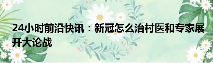 24小时前沿快讯：新冠怎么治村医和专家展开大论战