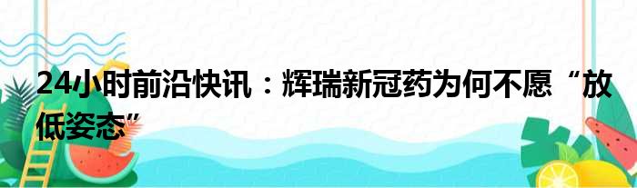 24小时前沿快讯：辉瑞新冠药为何不愿“放低姿态”