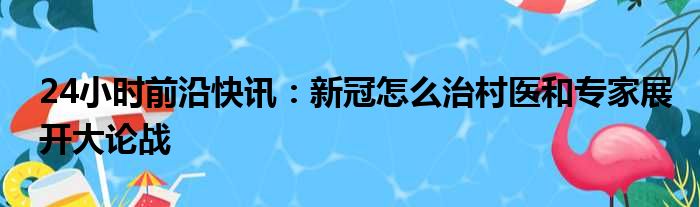 24小时前沿快讯：新冠怎么治村医和专家展开大论战