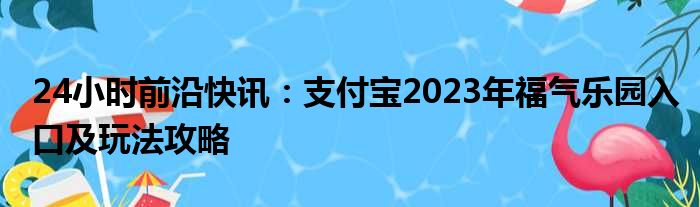 24小时前沿快讯：支付宝2023年福气乐园入口及玩法攻略