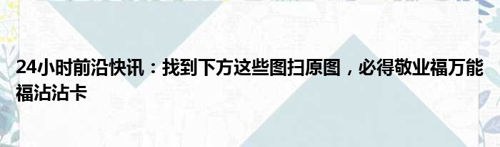 24小时前沿快讯：找到下方这些图扫原图，必得敬业福万能福沾沾卡