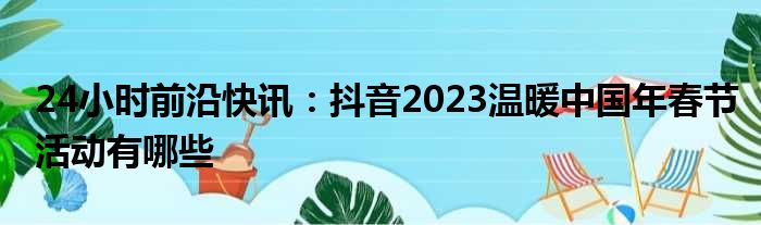 24小时前沿快讯：抖音2023温暖中国年春节活动有哪些