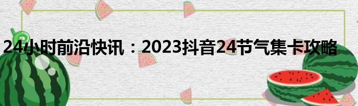 24小时前沿快讯：2023抖音24节气集卡攻略