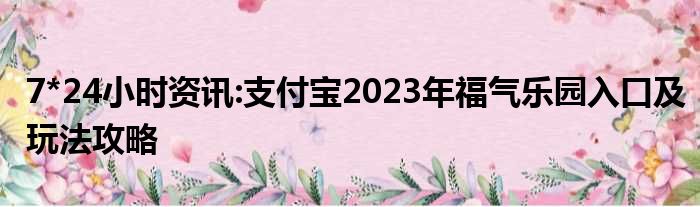 7*24小时资讯:支付宝2023年福气乐园入口及玩法攻略