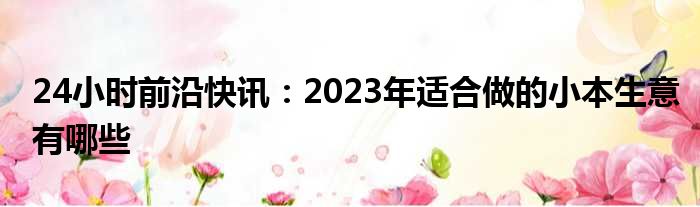 24小时前沿快讯：2023年适合做的小本生意有哪些