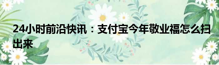 24小时前沿快讯：支付宝今年敬业福怎么扫出来