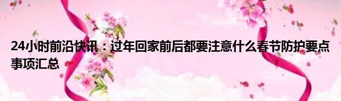 24小时前沿快讯：过年回家前后都要注意什么春节防护要点事项汇总