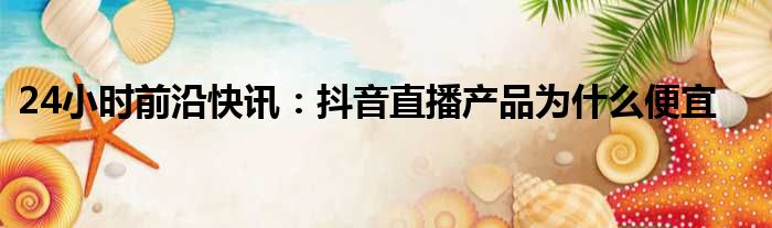 24小时前沿快讯：抖音直播产品为什么便宜