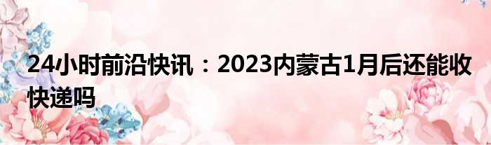 24小时前沿快讯：2023内蒙古1月后还能收快递吗