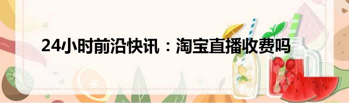 24小时前沿快讯：淘宝直播收费吗