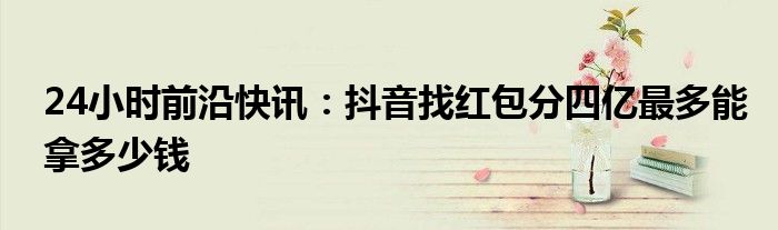 24小时前沿快讯：抖音找红包分四亿最多能拿多少钱