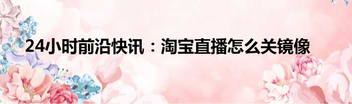 24小时前沿快讯：淘宝直播怎么关镜像
