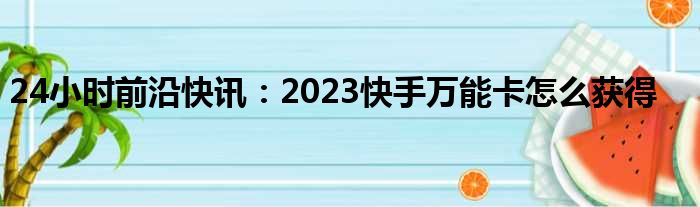 24小时前沿快讯：2023快手万能卡怎么获得