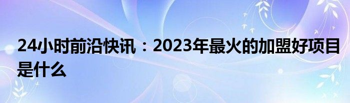 24小时前沿快讯：2023年最火的加盟好项目是什么