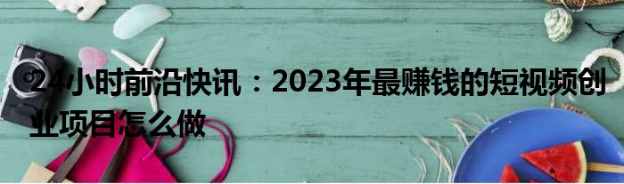 24小时前沿快讯：2023年最赚钱的短视频创业项目怎么做