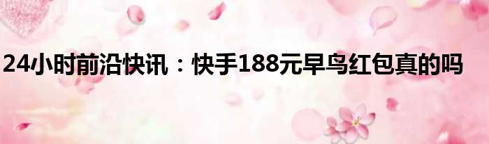 24小时前沿快讯：快手188元早鸟红包真的吗