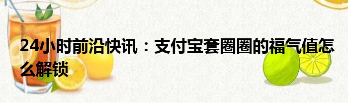 24小时前沿快讯：支付宝套圈圈的福气值怎么解锁