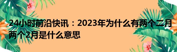 24小时前沿快讯：2023年为什么有两个二月两个2月是什么意思