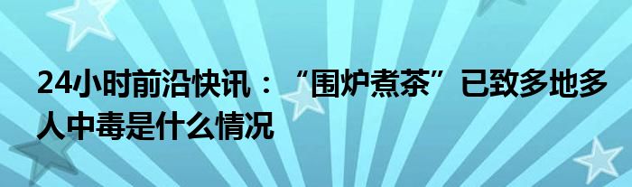 24小时前沿快讯：“围炉煮茶”已致多地多人中毒是什么情况