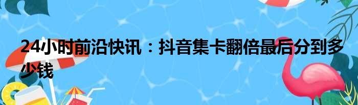 24小时前沿快讯：抖音集卡翻倍最后分到多少钱