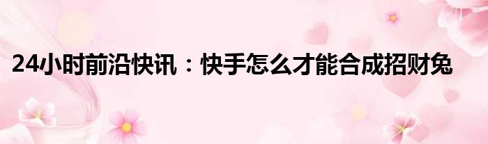24小时前沿快讯：快手怎么才能合成招财兔