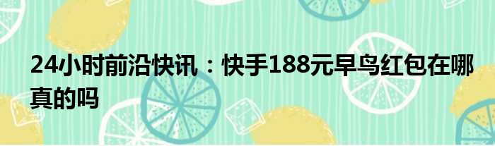 24小时前沿快讯：快手188元早鸟红包在哪真的吗