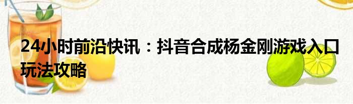 24小时前沿快讯：抖音合成杨金刚游戏入口玩法攻略