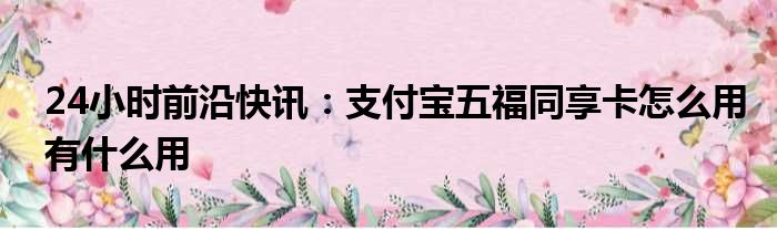 24小时前沿快讯：支付宝五福同享卡怎么用有什么用