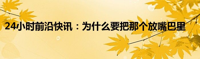 24小时前沿快讯：为什么要把那个放嘴巴里