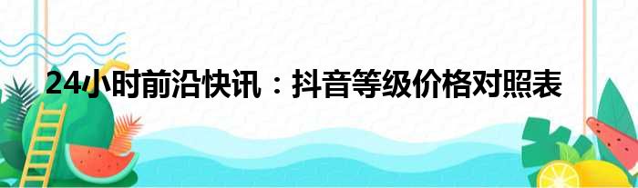 24小时前沿快讯：抖音等级价格对照表