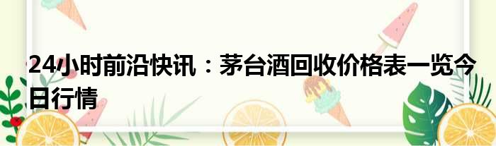 24小时前沿快讯：茅台酒回收价格表一览今日行情