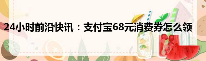 24小时前沿快讯：支付宝68元消费券怎么领