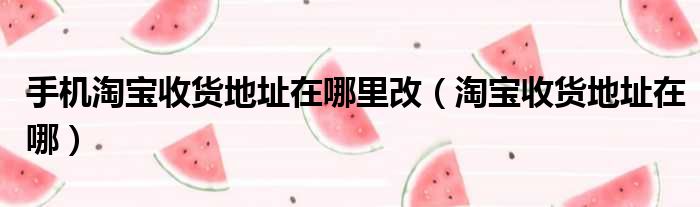 手机淘宝收货地址在哪里改（淘宝收货地址在哪）