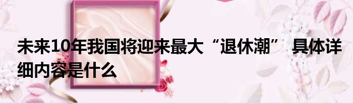 未来10年我国将迎来最大“退休潮” 具体详细内容是什么