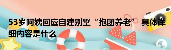 53岁阿姨回应自建别墅“抱团养老” 具体详细内容是什么