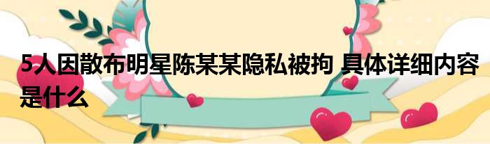 5人因散布明星陈某某隐私被拘 具体详细内容是什么