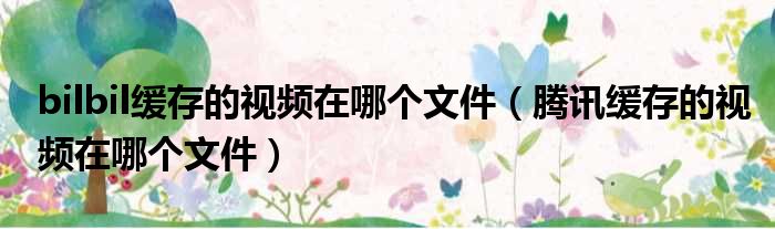 bilbil缓存的视频在哪个文件（腾讯缓存的视频在哪个文件）