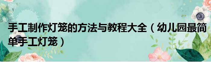 手工制作灯笼的方法与教程大全（幼儿园最简单手工灯笼）